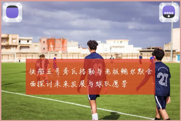 快船五号秀瓦格勒与老板鲍尔默会面探讨未来发展与球队愿景