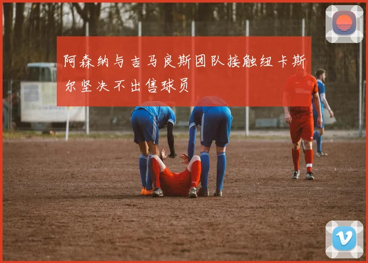 阿森纳与吉马良斯团队接触纽卡斯尔坚决不出售球员