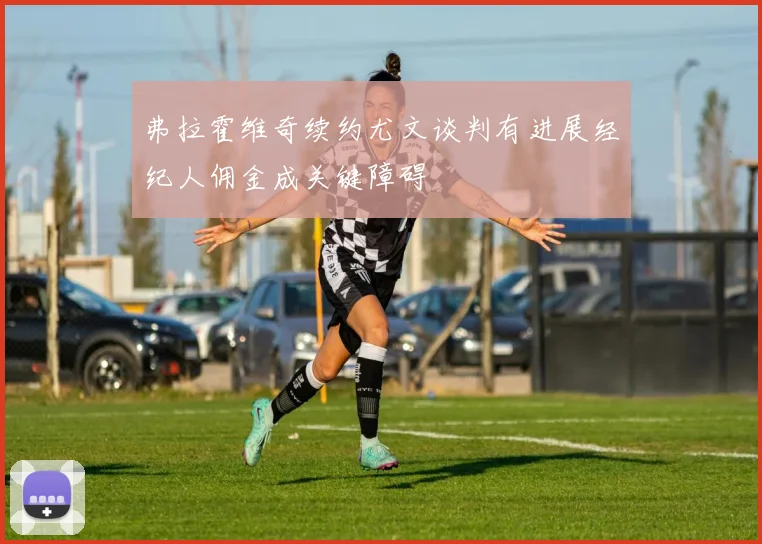 弗拉霍维奇续约尤文谈判有进展经纪人佣金成关键障碍