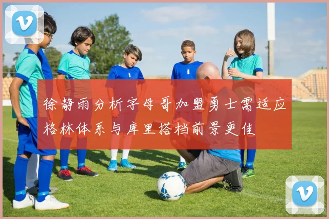 徐静雨分析字母哥加盟勇士需适应格林体系与库里搭档前景更佳