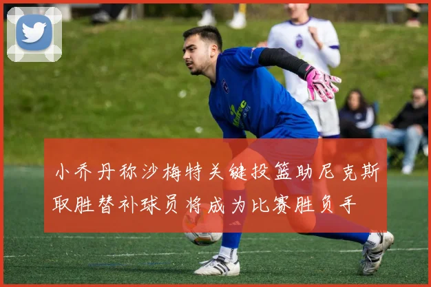 小乔丹称沙梅特关键投篮助尼克斯取胜替补球员将成为比赛胜负手