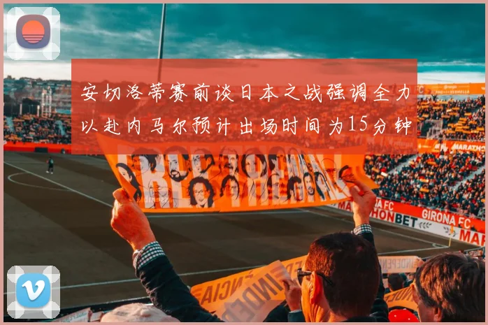 安切洛蒂赛前谈日本之战强调全力以赴内马尔预计出场时间为15分钟