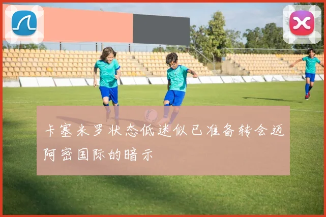 卡塞米罗状态低迷似已准备转会迈阿密国际的暗示