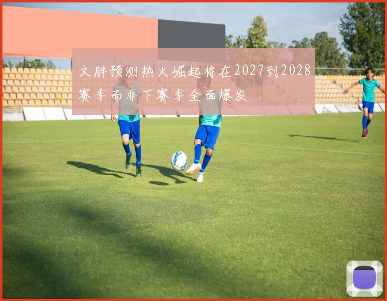 文胖预测热火崛起将在2027到2028赛季而非下赛季全面爆发