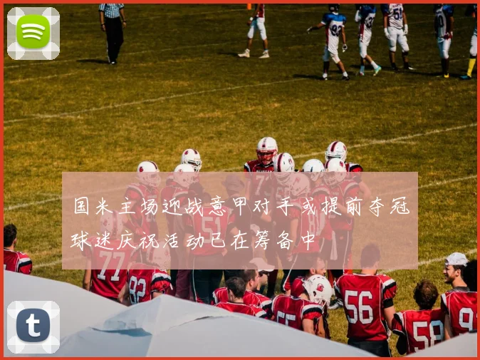 国米主场迎战意甲对手或提前夺冠球迷庆祝活动已在筹备中