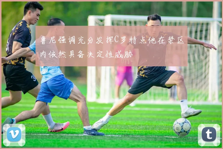 鲁尼强调充分发挥C罗特点他在禁区内依然具备决定性威胁