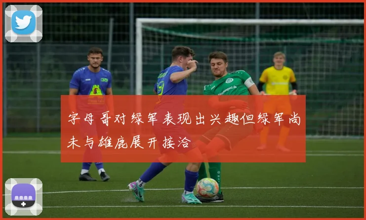 字母哥对绿军表现出兴趣但绿军尚未与雄鹿展开接洽