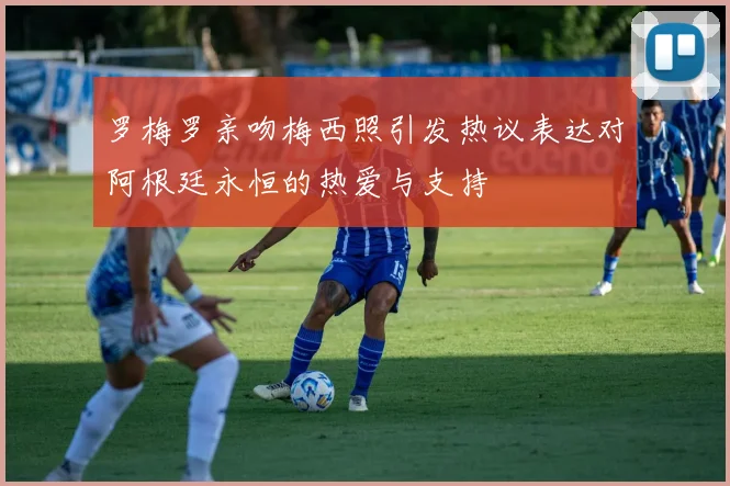 罗梅罗亲吻梅西照引发热议表达对阿根廷永恒的热爱与支持