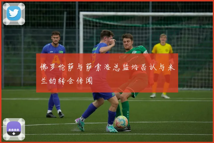 佛罗伦萨与萨索洛总监均否认与米兰的转会传闻