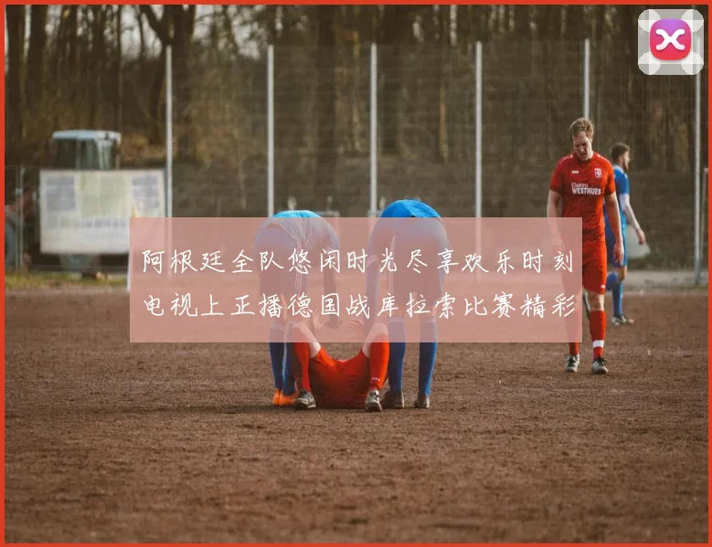 阿根廷全队悠闲时光尽享欢乐时刻电视上正播德国战库拉索比赛精彩瞬间