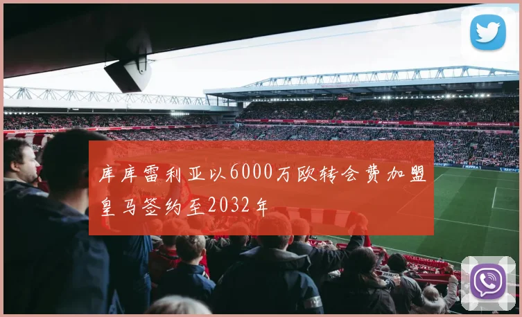 库库雷利亚以6000万欧转会费加盟皇马签约至2032年