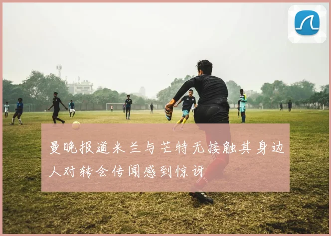 曼晚报道米兰与芒特无接触其身边人对转会传闻感到惊讶