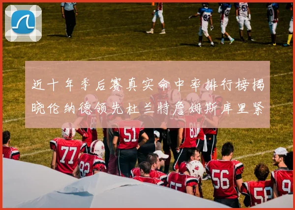 近十年季后赛真实命中率排行榜揭晓伦纳德领先杜兰特詹姆斯库里紧随其后