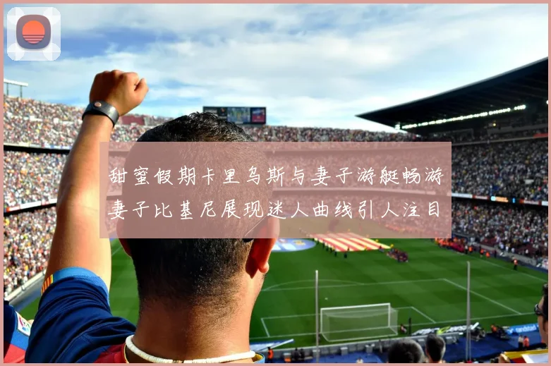 甜蜜假期卡里乌斯与妻子游艇畅游妻子比基尼展现迷人曲线引人注目