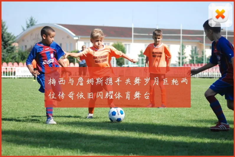 梅西与詹姆斯携手共舞岁月巨轮两位传奇依旧闪耀体育舞台