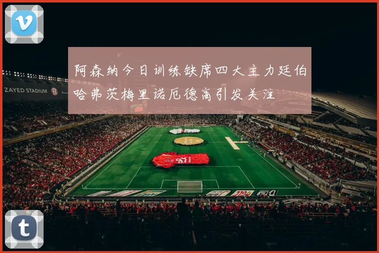 阿森纳今日训练缺席四大主力廷伯哈弗茨梅里诺厄德高引发关注