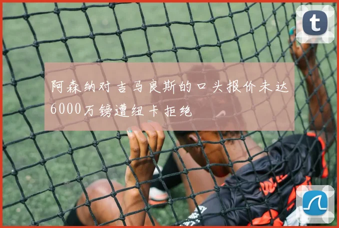 阿森纳对吉马良斯的口头报价未达6000万镑遭纽卡拒绝