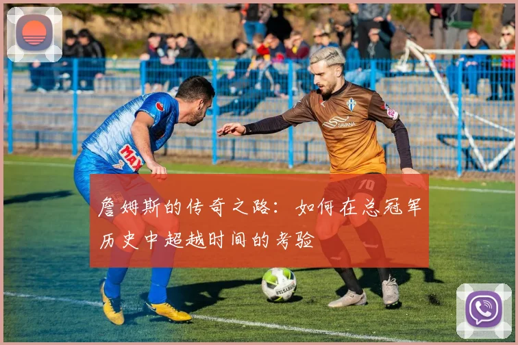 詹姆斯的传奇之路：如何在总冠军历史中超越时间的考验
