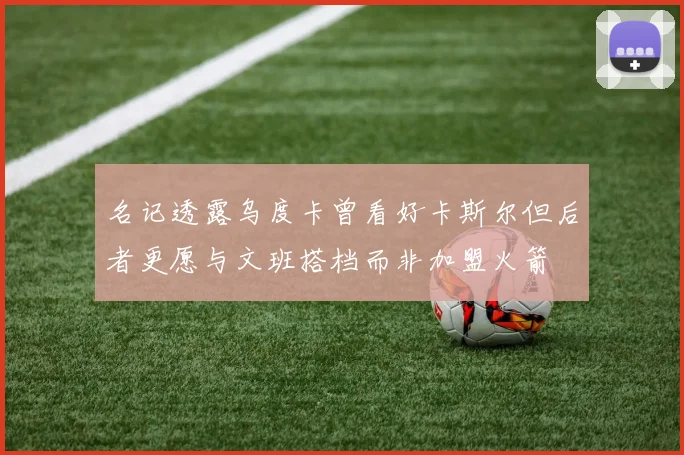 名记透露乌度卡曾看好卡斯尔但后者更愿与文班搭档而非加盟火箭