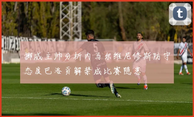 挪威主帅分析内马尔维尼修斯防守态度巴洛贡解禁成比赛隐患